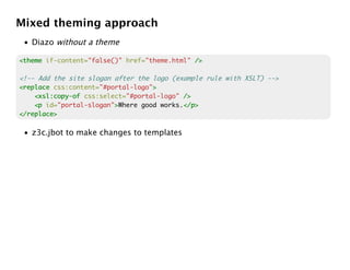 Mixed theming approach
 • Diazo without a theme

<theme if-content="false()" href="theme.html" />

<!-- Add the site slogan after the logo (example rule with XSLT) -->
<replace css:content="#portal-logo">
                                   >
    <xsl:copy-of css:select="#portal-logo" />
    <p id="portal-slogan">Where good works.</p>
                         >                 </p>
</replace>

 • z3c.jbot to make changes to templates
 