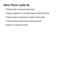 What Plone could do
 • Rewrite the password reset tool

 • Better support for multiple levels of membership

 • Easier way to customize a type's listing view

 • Asynchronous processing infrastructure

 • Built-in support for tiles
 