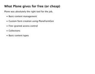 What Plone gives for free (or cheap)
Plone was absolutely the right tool for the job.

  • Basic content management

  • Custom form creation using PloneFormGen

  • Fine-grained access control

  • Collections

  • Basic content types
 