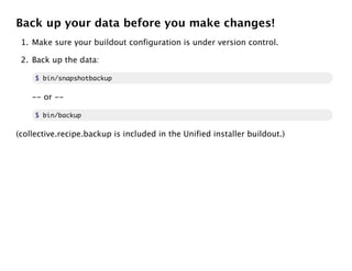 Back up your data before you make changes!
 1. Make sure your buildout configuration is under version control.

 2. Back up the data:

     $ bin/snapshotbackup

    -- or --

     $ bin/backup

(collective.recipe.backup is included in the Unified installer buildout.)
 