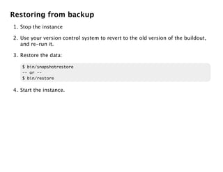 Restoring from backup
1. Stop the instance

2. Use your version control system to revert to the old version of the buildout,
   and re-run it.

3. Restore the data:

   $ bin/snapshotrestore
   -- or --
   $ bin/restore

4. Start the instance.
 