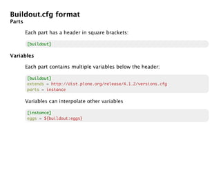 Buildout.cfg format
Parts

        Each part has a header in square brackets:

        [buildout]

Variables

        Each part contains multiple variables below the header:

        [buildout]
        extends = http://dist.plone.org/release/4.1.2/versions.cfg
        parts = instance

        Variables can interpolate other variables

        [instance]
        eggs = ${buildout:eggs}
 
