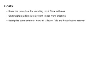 Goals
 • Know the procedure for installing most Plone add-ons

 • Understand guidelines to prevent things from breaking

 • Recognize some common ways installation fails and know how to recover
 