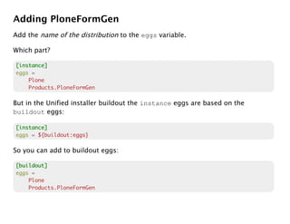 Adding PloneFormGen
Add the name of the distribution to the eggs variable.

Which part?

[instance]
eggs =
    Plone
    Products.PloneFormGen

But in the Unified installer buildout the instance eggs are based on the
buildout eggs:

[instance]
eggs = ${buildout:eggs}

So you can add to buildout eggs:

[buildout]
eggs =
    Plone
    Products.PloneFormGen
 