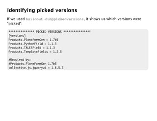 Identifying picked versions
If we used buildout.dumppickedversions, it shows us which versions were
"picked":

*************** PICKED VERSIONS ****************
[versions]
Products.PloneFormGen = 1.7b5
Products.PythonField = 1.1.3
Products.TALESField = 1.1.3
Products.TemplateFields = 1.2.5

#Required by:
#Products.PloneFormGen 1.7b5
collective.js.jqueryui = 1.8.5.2
 