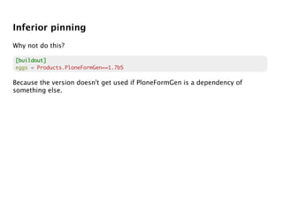Inferior pinning
Why not do this?

[buildout]
eggs = Products.PloneFormGen==1.7b5

Because the version doesn't get used if PloneFormGen is a dependency of
something else.
 