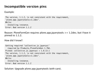 Incompatible version pins
Example:

The version, 1.1.2, is not consistent with the requirement,
'plone.app.jquerytools>=1.2dev'.
While:
  Installing instance.
Error: Bad version 1.1.2

Reason: PloneFormGen requires plone.app.jquerytools >= 1.2dev, but I have it
pinned to 1.1.2.

How did I know?:

Getting required 'collective.js.jqueryui'
  required by Products.PloneFormGen 1.7b6.
Picked: collective.js.jqueryui = 1.8.13.1
The version, 1.1.2, is not consistent with the requirement,
'plone.app.jquerytools>=1.2dev'.
While:
  Installing instance.
Error: Bad version 1.1.2

Solution: Upgrade plone.app.jquerytools (with care).
 