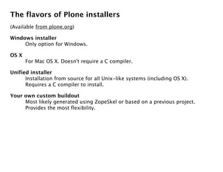 The flavors of Plone installers
(Available from plone.org)

Windows installer
     Only option for Windows.

OS X
       For Mac OS X. Doesn't require a C compiler.

Unified installer
      Installation from source for all Unix-like systems (including OS X).
      Requires a C compiler to install.

Your own custom buildout
     Most likely generated using ZopeSkel or based on a previous project.
     Provides the most flexibility.
 