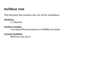 buildout root
The directory that contains the rest of the installation.

Windows
     C:Plone41

Unified installer
      /usr/local/Plone/zinstance or $HOME/zinstance

Custom buildout
     Wherever you put it
 
