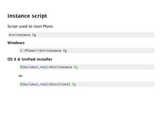 instance script
Script used to start Plone:

bin/instance fg

Windows

       C:Plone41bininstance fg

OS X & Unified installer

       ${
       ${buildout_root}/bin/instance fg
                      }

      or

       ${
       ${buildout_root}/bin/client1 fg
                      }
 