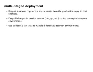 multi-staged deployment
 • Keep at least one copy of the site separate from the production copy, to test
   changes.

 • Keep all changes in version control (svn, git, etc.) so you can reproduce your
   environment.

 • Use buildout's extends to handle differences between environments.
 