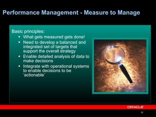 Performance Management - Measure to Manage Basic principles:   What gets measured gets done! Need to develop a balanced and integrated set of targets that support the overall strategy  Enable detailed analysis of data to make decisions  Integrate with operational systems to enable decisions to be ‘actionable’ 