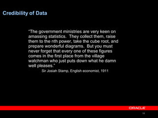 Credibility of Data “ The government ministries are very keen on amassing statistics.  They collect them, raise them to the nth power, take the cube root, and prepare wonderful diagrams.  But you must never forget that every one of these figures comes in the first place from the village watchman who just puts down what he damn well pleases.” Sir Josiah Stamp, English economist, 1911 