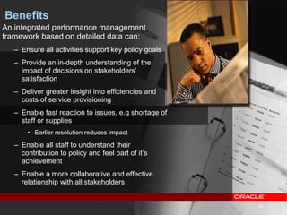 Benefits An integrated performance management framework based on detailed data can: Ensure all activities support key policy goals Provide an in-depth understanding of the impact of decisions on stakeholders’ satisfaction Deliver greater insight into efficiencies and costs of service provisioning Enable fast reaction to issues, e.g shortage of staff or supplies Earlier resolution reduces impact Enable all staff to understand their contribution to policy and feel part of it’s achievement Enable a more collaborative and effective relationship with all stakeholders 