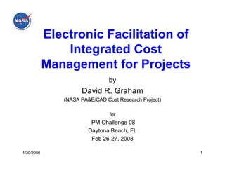 Electronic Facilitation of
                Integrated Cost
            Management for Projects
                                by
                     David R. Graham
               (NASA PA&E/CAD Cost Research Project)

                                for
                         PM Challenge 08
                        Daytona Beach, FL
                         Feb 26-27, 2008

1/30/2008                                              1
 