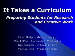 It Takes a Curriculum  Preparing Students for Research and Creative Work David Hodge ~ Miami University Paul LePore ~ University of Washington Kira Pasquesi ~ Colorado College Marissa Hirsh ~ Miami University 