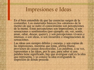Impresiones e Ideas En el bien entendido de que las creencias surgen de la costumbre. Los materiales básicos (los «átomos» de la mente) de que se nutre el conocimiento son percepciones de la mente. Estas percepciones son impresiones, si son sensaciones o sentimientos (por ejemplo, oír, ver, sentir, amar, odiar, desear, querer), y son percepciones vivaces e intensas; o son ideas, si son recuerdos o imaginaciones de sensaciones.  Las ideas son siempre débiles y oscuras, y son copias de las impresiones, mientras que éstas, afirma Hume, provienen de causas desconocidas. Las palabras, a su vez, representan a las ideas, por lo que, para saber si una palabra tiene significado, hay que averiguar cuál es la idea que representa, y se conoce la idea averiguando la impresión de donde procede. 