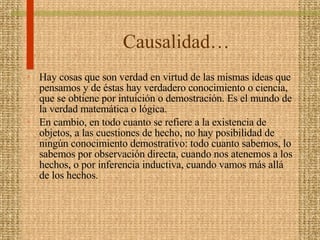 Causalidad…  Hay cosas que son verdad en virtud de las mismas ideas que pensamos y de éstas hay verdadero conocimiento o ciencia, que se obtiene por intuición o demostración. Es el mundo de la verdad matemática o lógica.  En cambio, en todo cuanto se refiere a la existencia de objetos, a las cuestiones de hecho, no hay posibilidad de ningún conocimiento demostrativo: todo cuanto sabemos, lo sabemos por observación directa, cuando nos atenemos a los hechos, o por inferencia inductiva, cuando vamos más allá de los hechos.  
