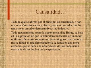 Causalidad… Todo lo que se afirma por el principio de causalidad, o por una relación entre causa y efecto, puede no suceder, por lo tanto no es un saber demostrativo, sino inductivo. Todo razonamiento sobre la experiencia, dice Hume, se basa en la suposición de que la naturaleza transcurre de un modo uniforme. Pero este supuesto no tiene ninguna base racional (no se funda en una demostración); se funda en una mera creencia, que se debe a la observación de una conjunción constante de los hechos en la experiencia.  