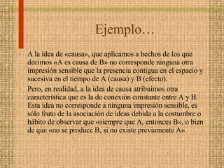 Ejemplo… A la idea de «causa», que aplicamos a hechos de los que decimos «A es causa de B» no corresponde ninguna otra impresión sensible que la presencia contigua en el espacio y sucesiva en el tiempo de A (causa) y B (efecto).  Pero, en realidad, a la idea de causa atribuimos otra característica que es la de conexión constante entre A y B. Esta idea no corresponde a ninguna impresión sensible, es sólo fruto de la asociación de ideas debida a la costumbre o hábito de observar que «siempre que A, entonces B», o bien de que «no se produce B, si no existe previamente A».  