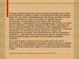 “ Estamos determinados sólo por la costumbre a suponer que el futuro es conformable al pasado. Cuando veo una bola de billar moviéndose hacia otra, mi mente es inmediatamente llevada por el hábito al usual efecto, y anticipa mi visión al concebir a la segunda bola en movimiento. No hay nada en estos objetos, abstractamente considerados, e independiente de la experiencia, que me lleve a formar una tal conclusión; e incluso después de haber tenido experiencia de muchos efectos repetidos de este género, no hay argumento alguno que me determine a suponer que el efecto será conformable a la pasada experiencia. Las fuerzas por las que operan los cuerpos son enteramente desconocidas. Nosotros percibimos sólo sus cualidades sensibles; y, ¿qué razón tenemos para pensar que las mismas fuerzas hayan de estar siempre conectadas con las mismas cualidades sensibles?  No es, por lo tanto, la razón la que es la guía de la vida, sino la costumbre. Ella sola determina a la mente, en toda instancia, a suponer que el futuro es conformable al pasado. Por fácil que este paso pueda parecer, la razón nunca sería capaz, ni en toda la eternidad, de llevarlo a cabo.” Compendio de un tratado de la naturaleza humana (Revista Teorema, Valencia 1977, p. 16). 