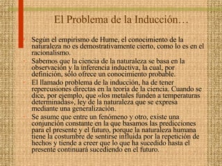 El Problema de la Inducción… Según el empirismo de Hume, el conocimiento de la naturaleza no es demostrativamente cierto, como lo es en el racionalismo.  Sabemos que la ciencia de la naturaleza se basa en la observación y la inferencia inductiva, la cual, por definición, sólo ofrece un conocimiento probable.  El llamado problema de la inducción, ha de tener repercusiones directas en la teoría de la ciencia. Cuando se dice, por ejemplo, que «los metales funden a temperaturas determinadas», ley de la naturaleza que se expresa mediante una generalización. Se asume que entre un fenómeno y otro, existe una conjunción constante en la que basamos las predicciones para el presente y el futuro, porque la naturaleza humana tiene la costumbre de sentirse influida por la repetición de hechos y tiende a creer que lo que ha sucedido hasta el presente continuará sucediendo en el futuro.  