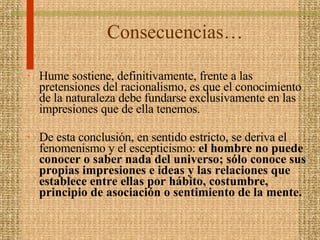 Consecuencias… Hume sostiene, definitivamente, frente a las pretensiones del racionalismo, es que el conocimiento de la naturaleza debe fundarse exclusivamente en las impresiones que de ella tenemos. De esta conclusión, en sentido estricto, se deriva el fenomenismo y el escepticismo:  el hombre no puede conocer o saber nada del universo; sólo conoce sus propias impresiones e ideas y las relaciones que establece entre ellas por hábito, costumbre, principio de asociación o sentimiento de la mente.  