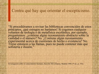 Contra qué hay que orientar el escepticismo. “ Si procediéramos a revisar las bibliotecas convencidos de estos principios, ¡qué estragos no haríamos! Si cogemos cualquier volumen de teología o de metafísica escolástica, por ejemplo, preguntemos: ¿contiene algún razonamiento abstracto sobre la cantidad o el número? No. ¿Contiene algún razonamiento experimental acerca de cuestiones de hecho o existencia? No. Tírese entonces a las llamas, pues no puede contener más que sofistería e ilusión.” __________________________________________________ Investigación sobre el conocimiento humano, Sección XII (Alianza, Madrid 1994, 8ª ed., p. 192). 