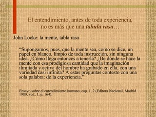 El entendimiento, antes de toda experiencia, no es más que una  tabula rasa … John Locke: la mente, tabla rasa  “ Supongamos, pues, que la mente sea, como se dice, un papel en blanco, limpio de toda instrucción, sin ninguna idea. ¿Cómo llega entonces a tenerla? ¿De dónde se hace la mente con esa prodigiosa cantidad que la imaginación ilimitada y activa del hombre ha grabado en ella, con una variedad casi infinita? A estas preguntas contesto con una sola palabra: de la experiencia.” Ensayo sobre el entendimiento humano, cap. 1, 2 (Editora Nacional, Madrid 1980, vol., 1, p. 164). 