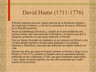 David Hume  (1711-1776)  Filósofo empirista escocés, figura máxima de la Ilustración inglesa y del empirismo británico, y uno de los pensadores de mayor influencia en la filosofía posterior.  Nació en Edimburgo (Escocia), y estudió en la universidad de esta misma ciudad, más interesado por la literatura y la historia que por la abogacía, profesión a la que quiso dedicarle su familia. Tras un intento frustrado de emplearse en un comercio en Bristol, a los 18 años decide marchar a Francia para dedicarse a los estudios literarios y filosóficos, creyendo que debía dar un cambio radical a su vida.  Durante los años que pasó en Francia, primero en Reims y luego en La Flèche (1734-1737), escribió el Tratado sobre la naturaleza humana, publicado en dos volúmenes (1739), que pasó totalmente inadvertido, y que, según su misma opinión, fue una obra prematura que «salió muerta de las prensas»  
