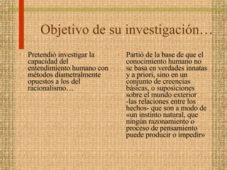 Objetivo de su investigación… Pretendió investigar la capacidad del entendimiento humano con métodos diametralmente opuestos a los del racionalismo… Partió de la base de que el conocimiento humano no se basa en verdades innatas y a priori, sino en un conjunto de creencias básicas, o suposiciones sobre el mundo exterior -las relaciones entre los hechos- que son a modo de «un instinto natural, que ningún razonamiento o proceso de pensamiento puede producir o impedir»  