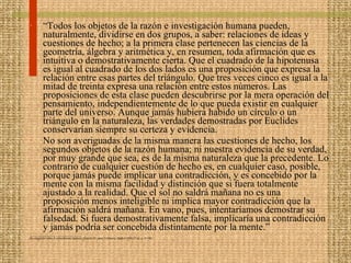 “ Todos los objetos de la razón e investigación humana pueden, naturalmente, dividirse en dos grupos, a saber: relaciones de ideas y cuestiones de hecho; a la primera clase pertenecen las ciencias de la geometría, álgebra y aritmética y, en resumen, toda afirmación que es intuitiva o demostrativamente cierta. Que el cuadrado de la hipotenusa es igual al cuadrado de los dos lados es una proposición que expresa la relación entre esas partes del triángulo. Que tres veces cinco es igual a la mitad de treinta expresa una relación entre estos números. Las proposiciones de esta clase pueden descubrirse por la mera operación del pensamiento, independientemente de lo que pueda existir en cualquier parte del universo. Aunque jamás hubiera habido un círculo o un triángulo en la naturaleza, las verdades demostradas por Euclides conservarían siempre su certeza y evidencia. No son averiguadas de la misma manera las cuestiones de hecho, los segundos objetos de la razón humana; ni nuestra evidencia de su verdad, por muy grande que sea, es de la misma naturaleza que la precedente. Lo contrario de cualquier cuestión de hecho es, en cualquier caso, posible, porque jamás puede implicar una contradicción, y es concebido por la mente con la misma facilidad y distinción que si fuera totalmente ajustado a la realidad. Que el sol no saldrá mañana no es una proposición menos inteligible ni implica mayor contradicción que la afirmación saldrá mañana. En vano, pues, intentaríamos demostrar su falsedad. Si fuera demostrativamente falsa, implicaría una contradicción y jamás podría ser concebida distintamente por la mente.” __________________________ Investigación sobre el conocimiento humano, Sección IV, parte I (Alianza, Madrid 1994, 8ª ed., p. 47-48). 