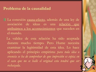 Problema de la causalidad
La conexión causa-efecto, además de una ley de
asociación de ideas es una relación que
atribuimos a los acontecimientos que suceden en
el mundo.
La validez de esta relación ha sido aceptada
durante mucho tiempo. Pero Hume necesita
examinar la legitimidad de esta idea. Lo hace
aplicando el principio empirista: para toda idea o
creencia se ha de comprobar de que impresión es copia; en
el caso que no se halle el original esta tendrá que ser
rechazada.
 