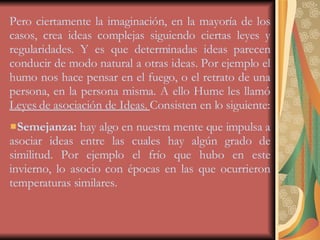 Pero ciertamente la imaginación, en la mayoría de los casos, crea ideas complejas siguiendo ciertas leyes y regularidades. Y es que determinadas ideas parecen conducir de modo natural a otras ideas. Por ejemplo el humo nos hace pensar en el fuego, o el retrato de una persona, en la persona misma. A ello Hume les llamó  Leyes de asociación de Ideas.  Consisten en lo siguiente: Semejanza:  hay algo en nuestra mente que impulsa a asociar ideas entre las cuales hay algún grado de similitud. Por ejemplo el frío que hubo en este invierno, lo asocio con épocas en las que ocurrieron temperaturas similares. 