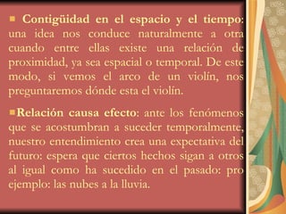 Contigüidad en el espacio   y el tiempo : una idea nos conduce naturalmente a otra cuando entre ellas existe una relación de proximidad, ya sea espacial o temporal. De este modo, si vemos el arco de un violín, nos preguntaremos dónde esta el violín. Relación causa efecto : ante los fenómenos que se acostumbran a suceder temporalmente, nuestro entendimiento crea una expectativa del futuro: espera que ciertos hechos sigan a otros al igual como ha sucedido en el pasado: pro ejemplo: las nubes a la lluvia. 