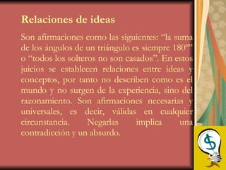 Relaciones de ideas   Son afirmaciones como las siguientes: “la suma de los ángulos de un triángulo es siempre 180º” o “todos los solteros no son casados”. En estos juicios se establecen relaciones entre ideas y conceptos, por tanto no describen como es el mundo y no surgen de la experiencia, sino del razonamiento. Son afirmaciones necesarias y universales, es decir, válidas en cualquier circunstancia. Negarlas implica una contradicción y un absurdo. 