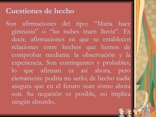 Cuestiones de hecho Son afirmaciones del tipo: “María hace gimnasia” o “las nubes traen lluvia”. Es decir, afirmaciones en que se establecen relaciones entre hechos que hemos de comprobar mediante la observación y la experiencia. Son contingentes y probables; lo que afirman es así ahora, pero ciertamente podría no serlo; de hecho nadie asegura que en el futuro sean como ahora son. Su negación es posible, no implica ningún absurdo. 