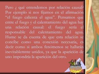 Pero ¿ qué entendemos por relación causal? Por ejemplo si nos fijamos en el afirmación “el fuego calienta el agua”. Pensamos que entre el fuego y el calentamiento del agua hay una relación causal: el fuego sería el responsable del calentamiento del agua. Hume se da cuenta de que esta relación se concibe como una conexión necesaria, es decir como si ambos fenómenos se hallarán inevitablemnte unidos, ya que la aparición de uno impondría la aparición del otro. 