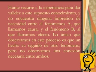 Hume recurre a la experiencia para dar validez a este supuesto conocimiento, y no encuentra ninguna impresión de necesidad entre el fenómenos A, que llamamos causa, y el fenómeno B, al que llamamos efecto. Lo único que observamos en este proceso es que un hecho va seguido de otro fenómeno, pero no observamos una conexión necesaria entre ambos. 