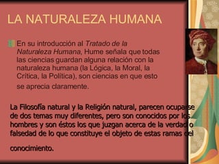 LA NATURALEZA HUMANA En su introducción al  Tratado de la Naturaleza Humana , Hume señala que todas las ciencias guardan alguna relación con la naturaleza humana (la Lógica, la Moral, la Crítica, la Política), son ciencias en que esto se aprecia claramente.   La Filosofía natural y la Religión natural, parecen ocuparse de dos temas muy diferentes, pero son conocidos por los hombres y son éstos los que juzgan acerca de la verdad o falsedad de lo que constituye el objeto de estas ramas del conocimiento.   