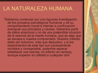 LA NATURALEZA HUMANA “ Debemos comenzar por una rigurosa investigación de los procesos psicológicos humanos y de su comportamiento moral e intentar a continuación averiguar sus principios y causas. Debemos partir de datos empíricos y no de una pretendida intuición de la esencia de la mente humana, que es algo que se escapa a nuestra comprensión. Nuestro método debe ser inductivo, más que deductivo, y si los experimentos de este tipo son juiciosamente reunidos y comparados, podemos esperar establecer una ciencia, no inferior en certeza, aunque superior en utilidad a cualquier otra” 