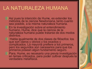 LA NATURALEZA HUMANA Así pues la intención de Hume, es extender los métodos de la ciencia Newtoniana, tanto cuanto sea posible, a la misma naturaleza humana.  En la investigación sobre el entendimiento humano, Hume, dice que la ciencia de la naturaleza humana puede tratarse de dos modos distintos. Habla igualmente de dos clases de filósofos: los que son claros y obvios y los exactos y complicados. La mayoría prefiere a los primeros, pero los segundos son necesarios para que los primeros posean algún fundamento seguro.  Para, Hume, es necesario una previa investigación en temas criticados, para poder cultivar después la verdadera metafísica.  