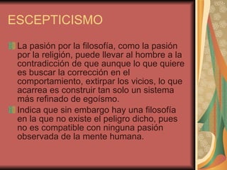 ESCEPTICISMO La pasión por la filosofía, como la pasión por la religión, puede llevar al hombre a la contradicción de que aunque lo que quiere es buscar la corrección en el comportamiento, extirpar los vicios, lo que acarrea es construir tan solo un sistema más refinado de egoísmo.  Indica que sin embargo hay una filosofía en la que no existe el peligro dicho, pues no es compatible con ninguna pasión observada de la mente humana.  