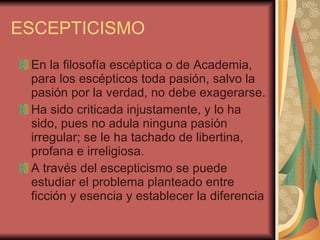 ESCEPTICISMO En la filosofía escéptica o de Academia, para los escépticos toda pasión, salvo la pasión por la verdad, no debe exagerarse.  Ha sido criticada injustamente, y lo ha sido, pues no adula ninguna pasión irregular; se le ha tachado de libertina, profana e irreligiosa.  A través del escepticismo se puede estudiar el problema planteado entre ficción y esencia y establecer la diferencia  