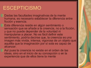 ESCEPTICISMO Dadas las facultades imaginativas de la mente humana, es necesario establecer la diferencia entre ficción y esencia.  Esta diferencia reside en algún sentimiento o sensación que se añade a la creencia, no a la ficción, y que no puede depender de la voluntad ni manipularse a placer. No es fácil definir este sentimiento, podría decirse que, la creencia es una imagen más vivida, intensa, vigorosa de un objeto que aquélla que la imaginación por sí sola es capaz de alcanzar.  Así pues la creencia no existe en el orden de las ideas, sino en el inicio de su concepción o en la experiencia que de ellos tiene la mente  