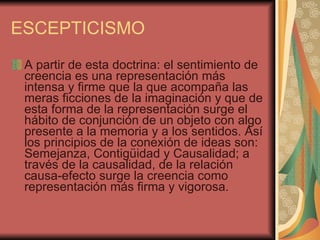 ESCEPTICISMO A partir de esta doctrina: el sentimiento de creencia es una representación más intensa y firme que la que acompaña las meras ficciones de la imaginación y que de esta forma de la representación surge el hábito de conjunción de un objeto con algo presente a la memoria y a los sentidos. Así los principios de la conexión de ideas son: Semejanza, Contigüidad y Causalidad; a través de la causalidad, de la relación causa-efecto surge la creencia como representación más firma y vigorosa.  
