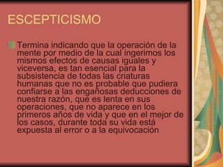 ESCEPTICISMO Termina indicando que la operación de la mente por medio de la cual ingerimos los mismos efectos de causas iguales y viceversa, es tan esencial para la subsistencia de todas las criaturas humanas que no es probable que pudiera confiarse a las engañosas deducciones de nuestra razón, que es lenta en sus operaciones, que no aparece en los primeros años de vida y que en el mejor de los casos, durante toda su vida está expuesta al error o a la equivocación  