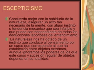 ESCEPTICISMO Concuerda mejor con la sabiduría de la naturaleza, asegurar un acto tan necesario de la mente, con algún instinto o tendencia mecánico que sea infalible y que pueda ser independiente de todas las deducciones laboriosas del entendimiento. La naturaleza nos ha dotado de un instinto que conduce al pensamiento por un curso que corresponde al que ha establecido entre objetos extremos, aunque ignoramos los poderes de los que este curso y sucesión regular de objetos dependa en su totalidad.  
