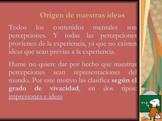 Origen de nuestras ideas Todos los contenidos mentales son percepciones. Y todas las percepciones provienen de la experiencia, ya que no existen ideas que sean previas a la experiencia. Hume no quiere dar por hecho que nuestras percepciones sean representaciones del mundo. Por este motivo las clasifica  según el grado de vivacidad , en dos tipos:  impresiones e ideas 