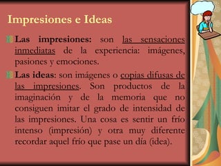 Impresiones e Ideas Las impresiones:  son  las sensaciones inmediatas  de la experiencia: imágenes, pasiones y emociones. Las ideas : son imágenes o  copias difusas de las impresiones . Son productos de la imaginación y de la memoria que no consiguen imitar el grado de intensidad de las impresiones. Una cosa es sentir un frío intenso (impresión) y otra muy diferente recordar aquel frío que pase un día (idea). 